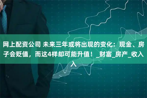 网上配资公司 未来三年或将出现的变化：现金、房子会贬值，而这4样却可能升值！_财富_房产_收入