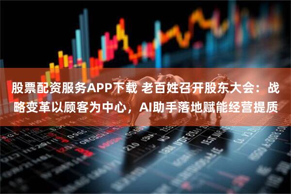 股票配资服务APP下载 老百姓召开股东大会：战略变革以顾客为中心，AI助手落地赋能经营提质