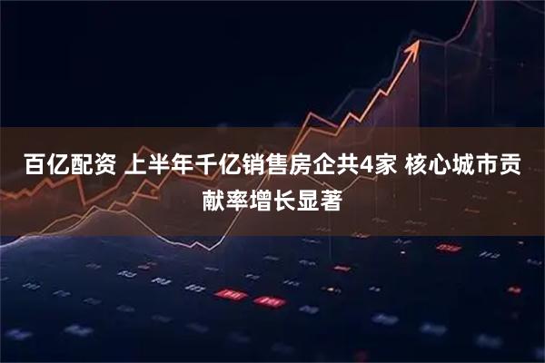 百亿配资 上半年千亿销售房企共4家 核心城市贡献率增长显著