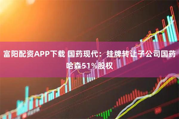 富阳配资APP下载 国药现代：挂牌转让子公司国药哈森51%股权