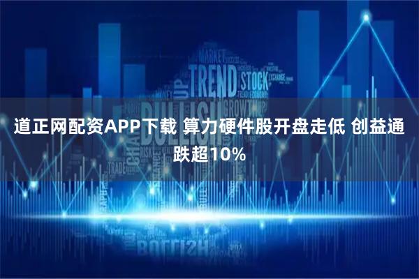 道正网配资APP下载 算力硬件股开盘走低 创益通跌超10%