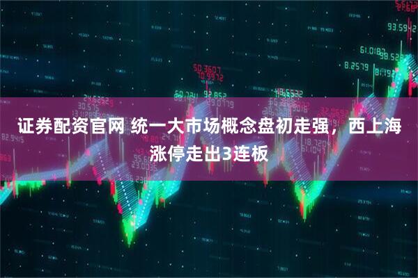 证券配资官网 统一大市场概念盘初走强，西上海涨停走出3连板
