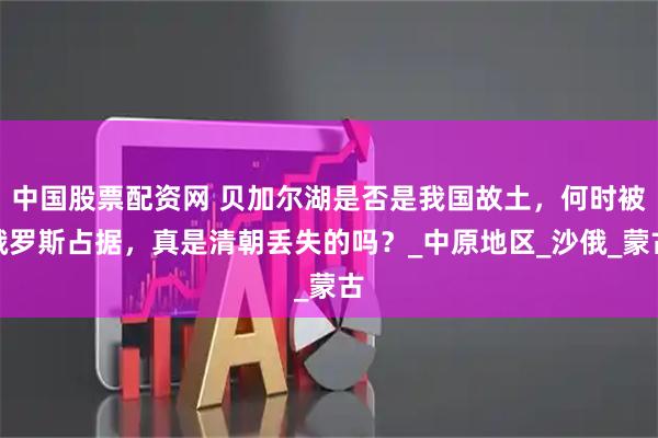 中国股票配资网 贝加尔湖是否是我国故土，何时被俄罗斯占据，真是清朝丢失的吗？_中原地区_沙俄_蒙古