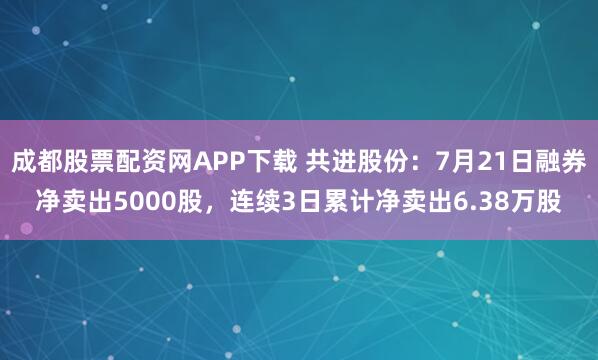 成都股票配资网APP下载 共进股份：7月21日融券净卖出5000股，连续3日累计净卖出6.38万股