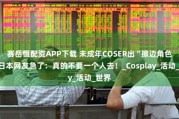 赛岳恒配资APP下载 未成年COSER出“擦边角色”，日本网友急了：真的不要一个人去！_Cosplay_活动_世界