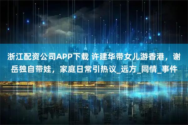 浙江配资公司APP下载 许建华带女儿游香港，谢岳独自带娃，家庭日常引热议_远方_同情_事件