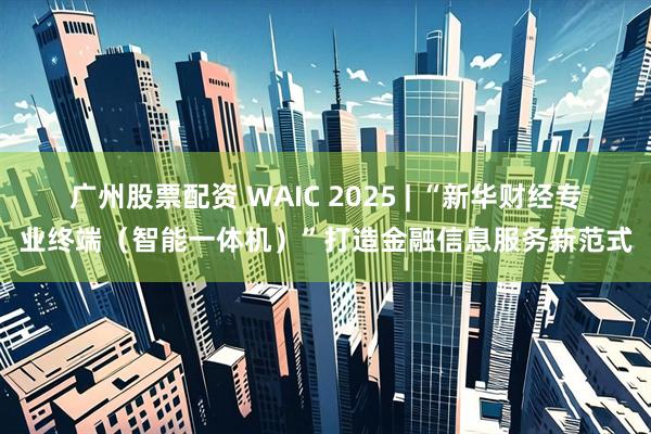 广州股票配资 WAIC 2025 | “新华财经专业终端（智能一体机）”打造金融信息服务新范式