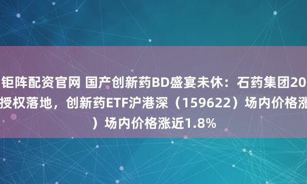钜阵配资官网 国产创新药BD盛宴未休：石药集团20亿+美元授权落地，创新药ETF沪港深（159622）场内价格涨近1.8%