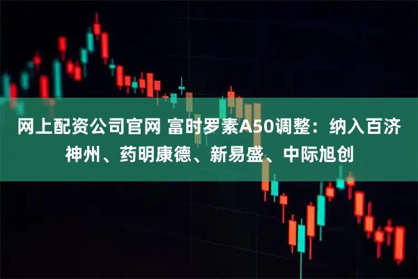 网上配资公司官网 富时罗素A50调整：纳入百济神州、药明康德、新易盛、中际旭创