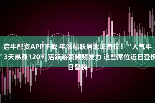 启牛配资APP下载 年涨幅跃居北证首位！“人气牛”3天暴涨120% 活跃游资频频发力 这些席位近日登榜