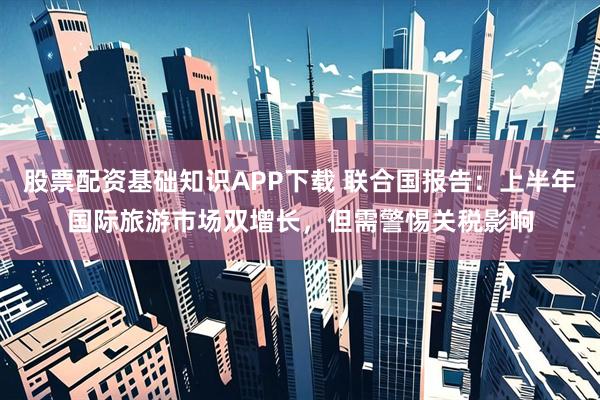 股票配资基础知识APP下载 联合国报告：上半年国际旅游市场双增长，但需警惕关税影响