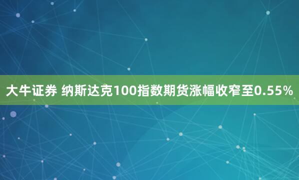 大牛证券 纳斯达克100指数期货涨幅收窄至0.55%
