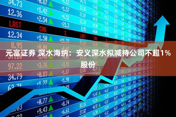 元富证券 深水海纳：安义深水拟减持公司不超1%股份