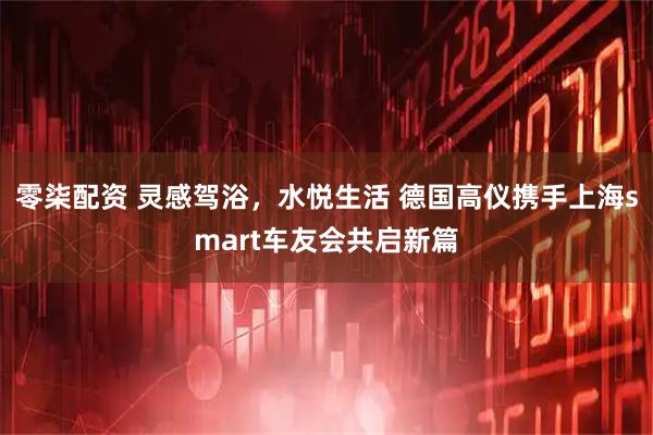 零柒配资 灵感驾浴，水悦生活 德国高仪携手上海smart车友会共启新篇