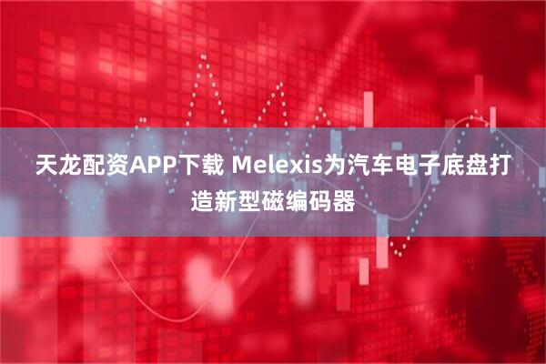 天龙配资APP下载 Melexis为汽车电子底盘打造新型磁编码器