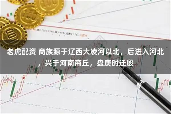 老虎配资 商族源于辽西大凌河以北，后进入河北，兴于河南商丘，盘庚时迁殷