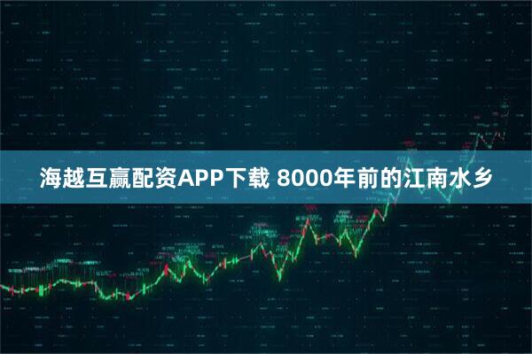 海越互赢配资APP下载 8000年前的江南水乡