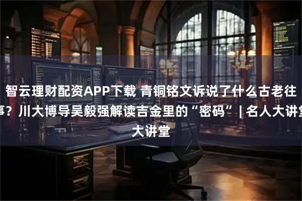 智云理财配资APP下载 青铜铭文诉说了什么古老往事？川大博导吴毅强解读吉金里的“密码” | 名人大讲堂
