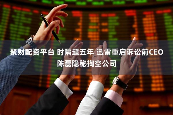 聚财配资平台 时隔超五年 迅雷重启诉讼前CEO陈磊隐秘掏空公司