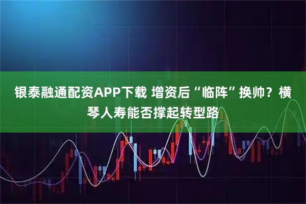 银泰融通配资APP下载 增资后“临阵”换帅？横琴人寿能否撑起转型路