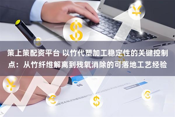 策上策配资平台 以竹代塑加工稳定性的关键控制点：从竹纤维解离到残氧消除的可落地工艺经验