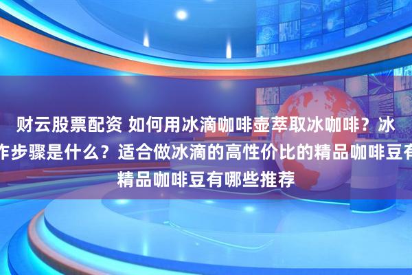 财云股票配资 如何用冰滴咖啡壶萃取冰咖啡？冰酿咖啡制作步骤是什么？适合做冰滴的高性价比的精品咖啡豆有哪些推荐