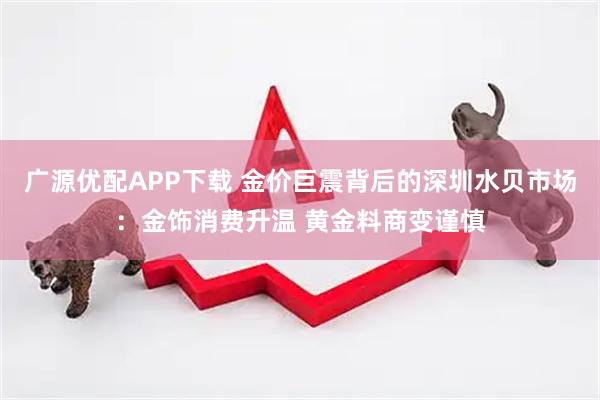 广源优配APP下载 金价巨震背后的深圳水贝市场：金饰消费升温 黄金料商变谨慎