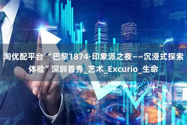 淘优配平台 “巴黎1874·印象派之夜——沉浸式探索体验”深圳首秀_艺术_Excurio_生命