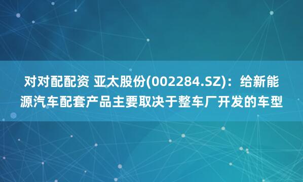 对对配配资 亚太股份(002284.SZ)：给新能源汽车配套产品主要取决于整车厂开发的车型