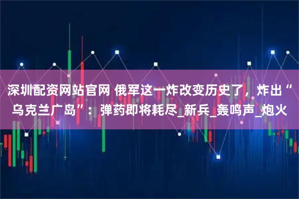 深圳配资网站官网 俄军这一炸改变历史了，炸出“乌克兰广岛”：弹药即将耗尽_新兵_轰鸣声_炮火