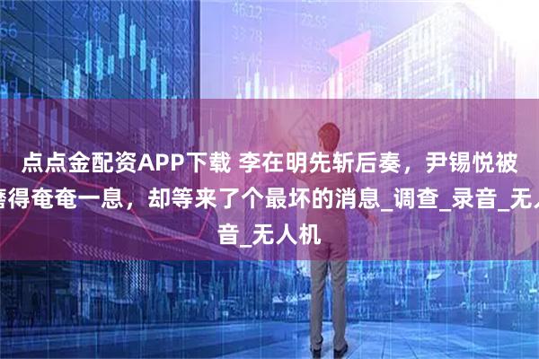 点点金配资APP下载 李在明先斩后奏，尹锡悦被折磨得奄奄一息，却等来了个最坏的消息_调查_录音_无人机