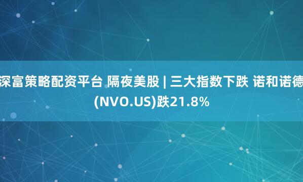 深富策略配资平台 隔夜美股 | 三大指数下跌 诺和诺德(NVO.US)跌21.8%