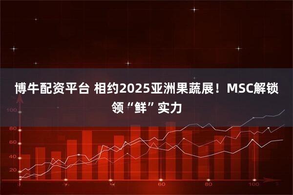 博牛配资平台 相约2025亚洲果蔬展！MSC解锁领“鲜”实力